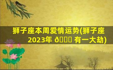 狮子座本周爱情运势(狮子座2023年 🐒 有一大劫)